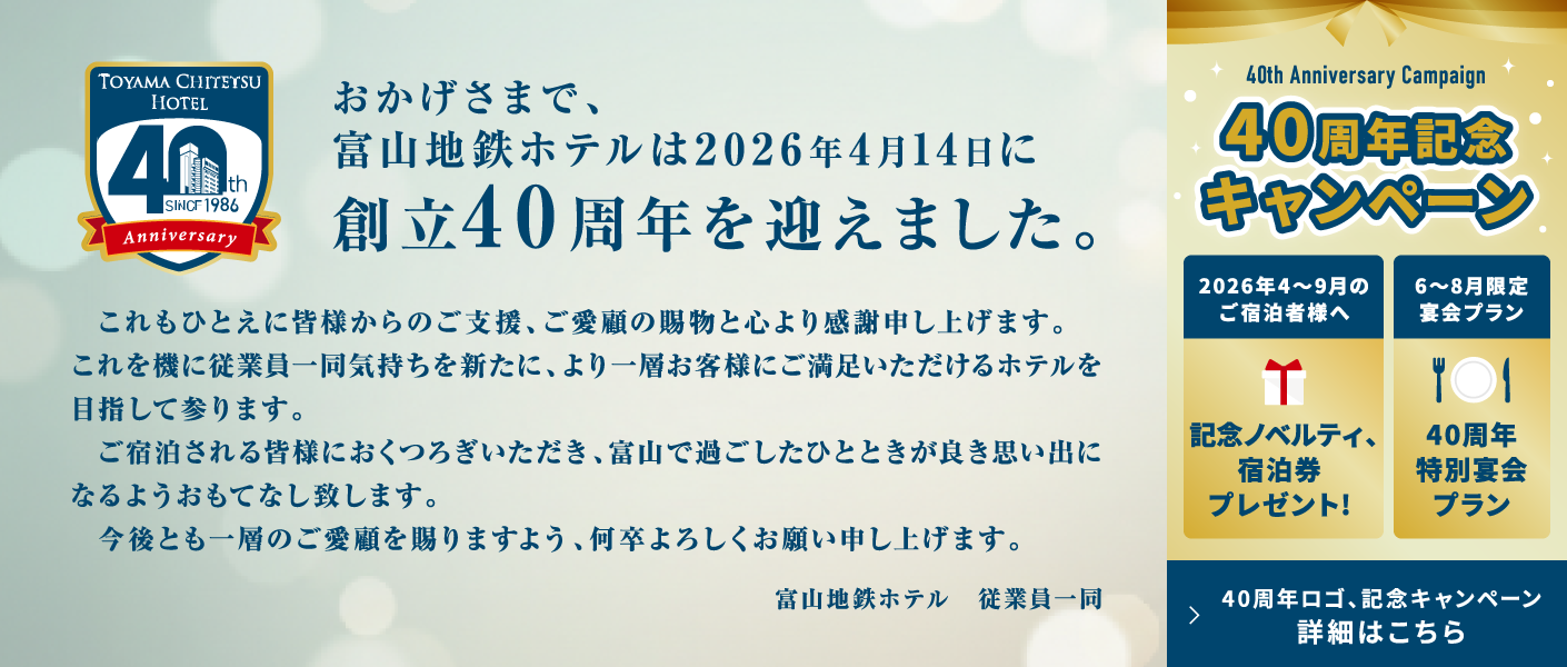 おかげさまで、富山地鉄ホテルは2026年4月14日に創立40周年を迎えました。これもひとえに皆様からのご支援、ご愛顧の賜物と心より感謝申し上げます。これを機に従業員一同気持ちを新たに、より一層お客様にご満足いただけるホテルを目指して参ります。ご宿泊される皆様におくつろぎいただき、富山で過ごしたひとときが良き思い出になるようおもてなし致します。今後とも一層のご愛顧を賜りますよう、何卒よろしくお願い申し上げます。富山地鉄ホテル　従業員一同　【40周年記念キャンペーン】2026年4～9月のご宿泊者様へ 記念ノベルティ、宿泊券プレゼント! 6～8月限定宴会プラン 40周年特別宴会プラン　40周年ロゴ、記念キャンペーン 詳細はこちら